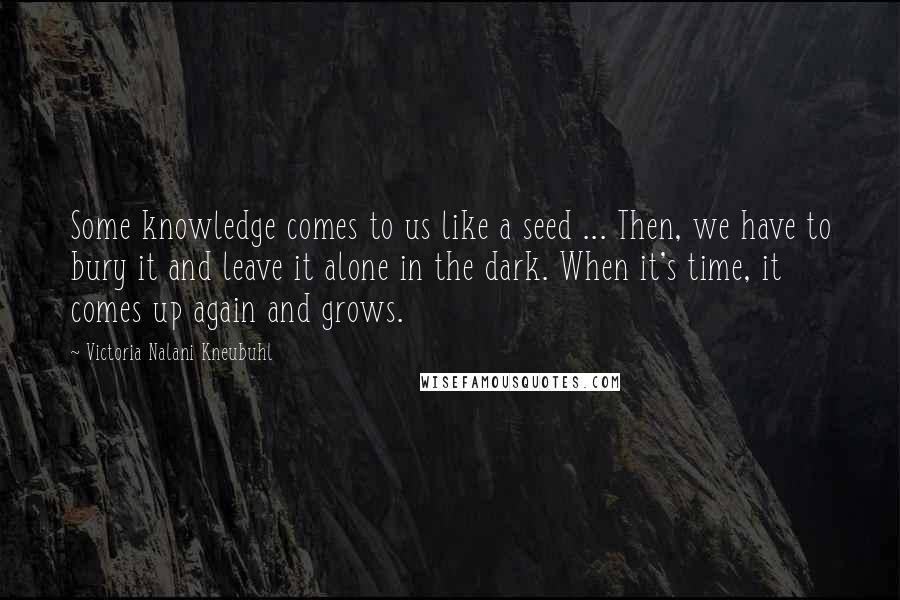 Victoria Nalani Kneubuhl Quotes: Some knowledge comes to us like a seed ... Then, we have to bury it and leave it alone in the dark. When it's time, it comes up again and grows.