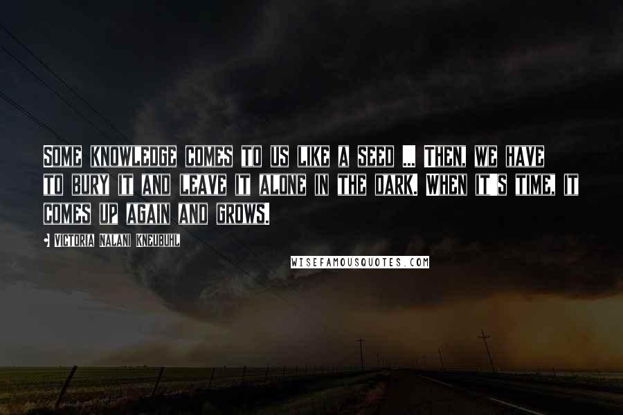 Victoria Nalani Kneubuhl Quotes: Some knowledge comes to us like a seed ... Then, we have to bury it and leave it alone in the dark. When it's time, it comes up again and grows.