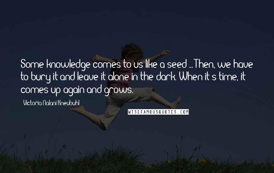 Victoria Nalani Kneubuhl Quotes: Some knowledge comes to us like a seed ... Then, we have to bury it and leave it alone in the dark. When it's time, it comes up again and grows.