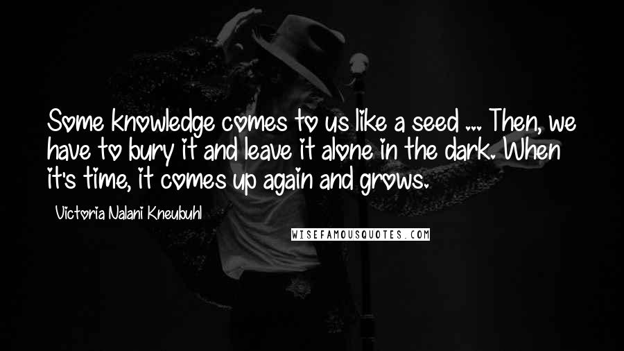 Victoria Nalani Kneubuhl Quotes: Some knowledge comes to us like a seed ... Then, we have to bury it and leave it alone in the dark. When it's time, it comes up again and grows.