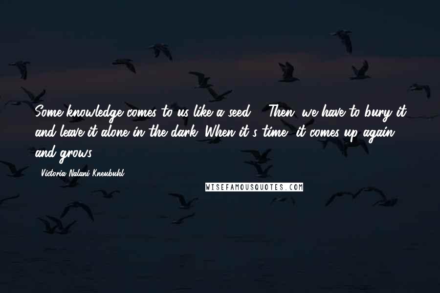 Victoria Nalani Kneubuhl Quotes: Some knowledge comes to us like a seed ... Then, we have to bury it and leave it alone in the dark. When it's time, it comes up again and grows.