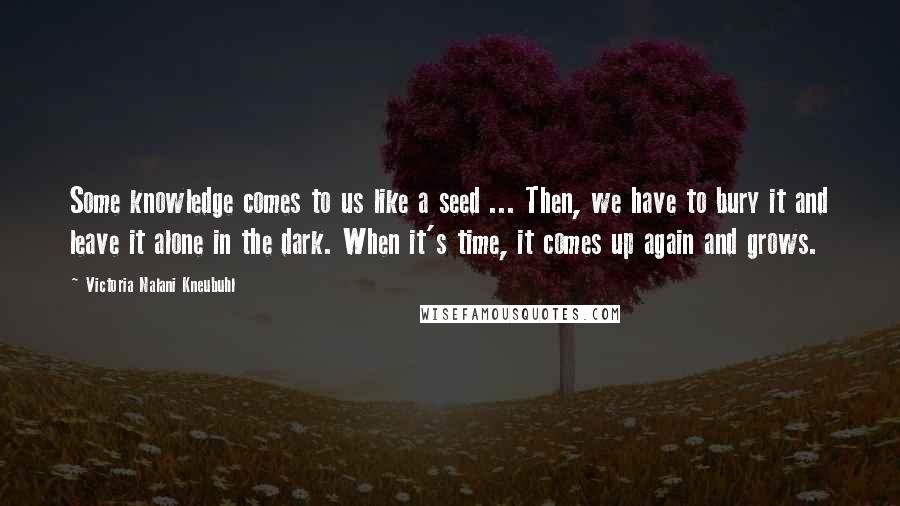 Victoria Nalani Kneubuhl Quotes: Some knowledge comes to us like a seed ... Then, we have to bury it and leave it alone in the dark. When it's time, it comes up again and grows.