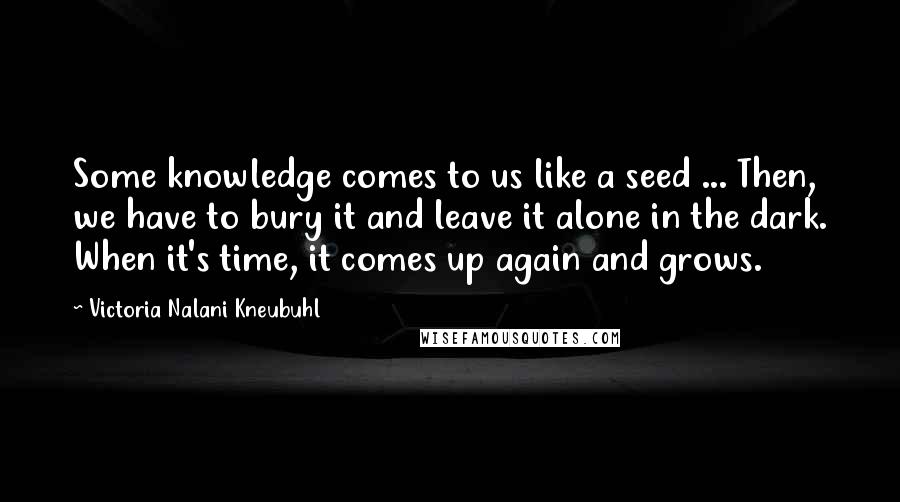 Victoria Nalani Kneubuhl Quotes: Some knowledge comes to us like a seed ... Then, we have to bury it and leave it alone in the dark. When it's time, it comes up again and grows.