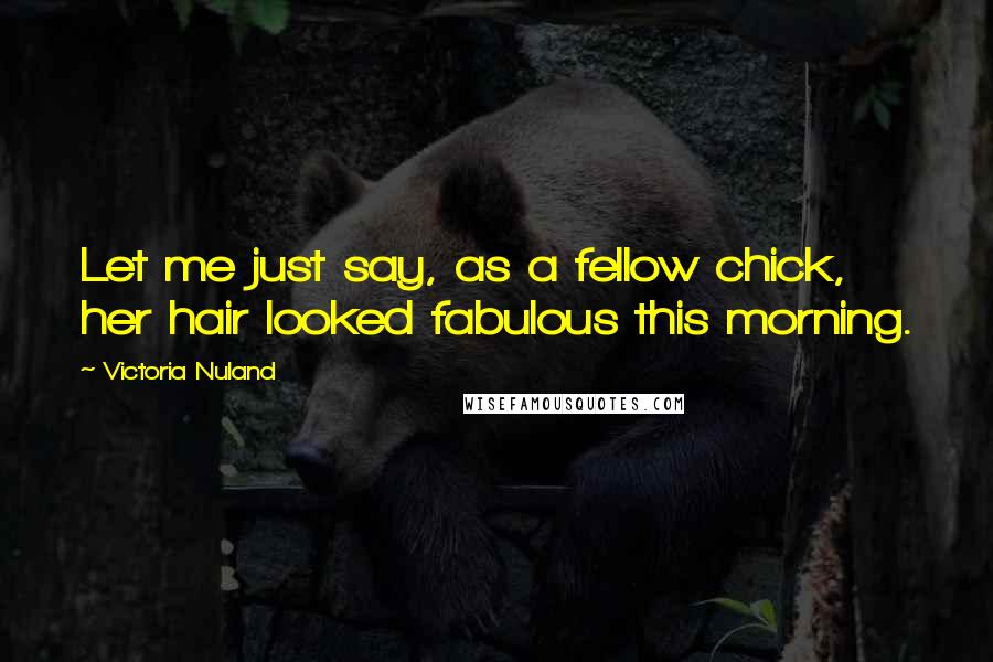 Victoria Nuland Quotes: Let me just say, as a fellow chick, her hair looked fabulous this morning.