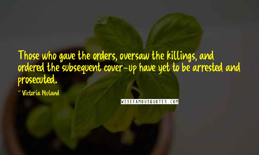 Victoria Nuland Quotes: Those who gave the orders, oversaw the killings, and ordered the subsequent cover-up have yet to be arrested and prosecuted.