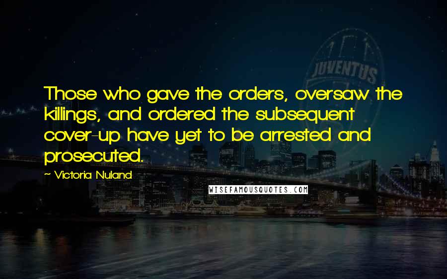 Victoria Nuland Quotes: Those who gave the orders, oversaw the killings, and ordered the subsequent cover-up have yet to be arrested and prosecuted.