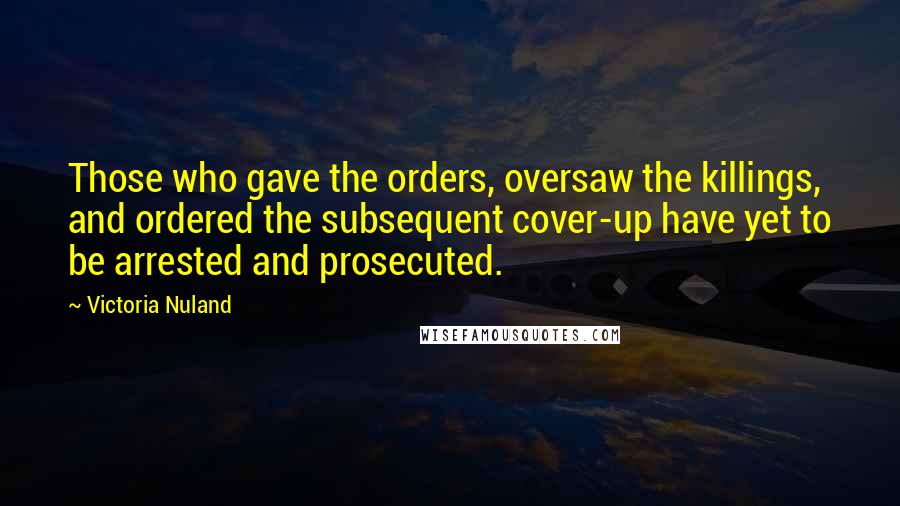 Victoria Nuland Quotes: Those who gave the orders, oversaw the killings, and ordered the subsequent cover-up have yet to be arrested and prosecuted.