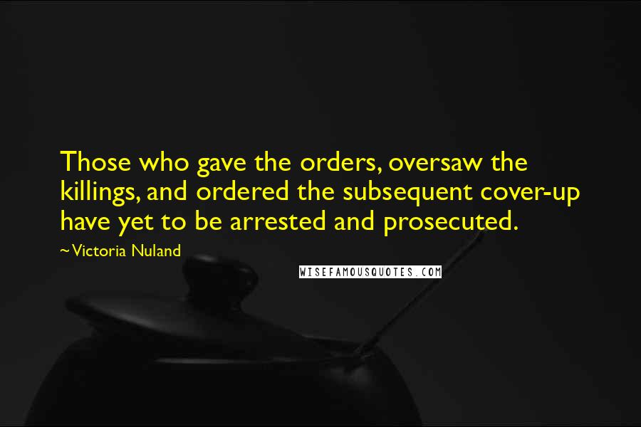 Victoria Nuland Quotes: Those who gave the orders, oversaw the killings, and ordered the subsequent cover-up have yet to be arrested and prosecuted.