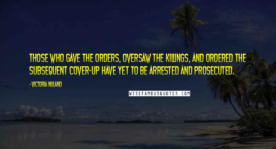 Victoria Nuland Quotes: Those who gave the orders, oversaw the killings, and ordered the subsequent cover-up have yet to be arrested and prosecuted.