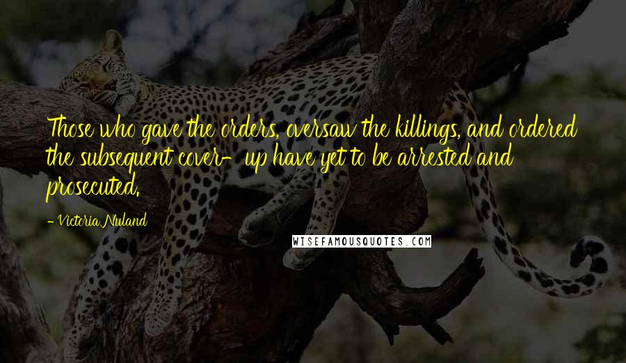 Victoria Nuland Quotes: Those who gave the orders, oversaw the killings, and ordered the subsequent cover-up have yet to be arrested and prosecuted.