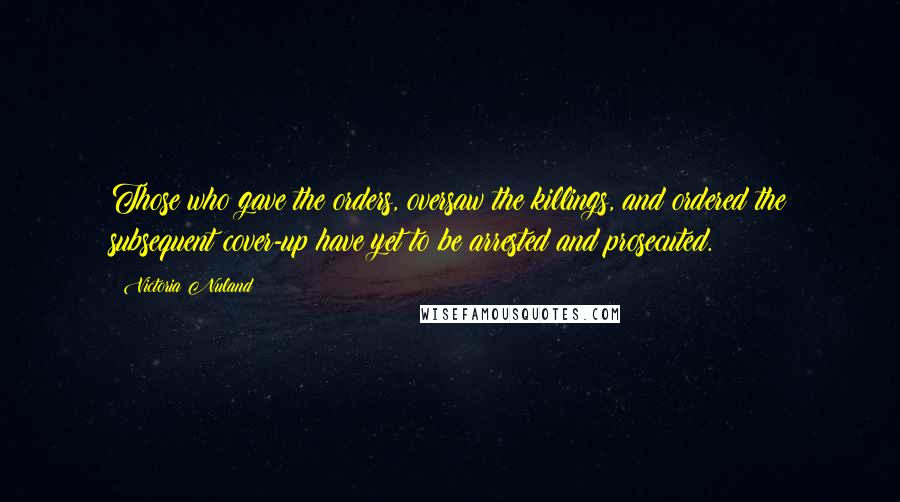 Victoria Nuland Quotes: Those who gave the orders, oversaw the killings, and ordered the subsequent cover-up have yet to be arrested and prosecuted.