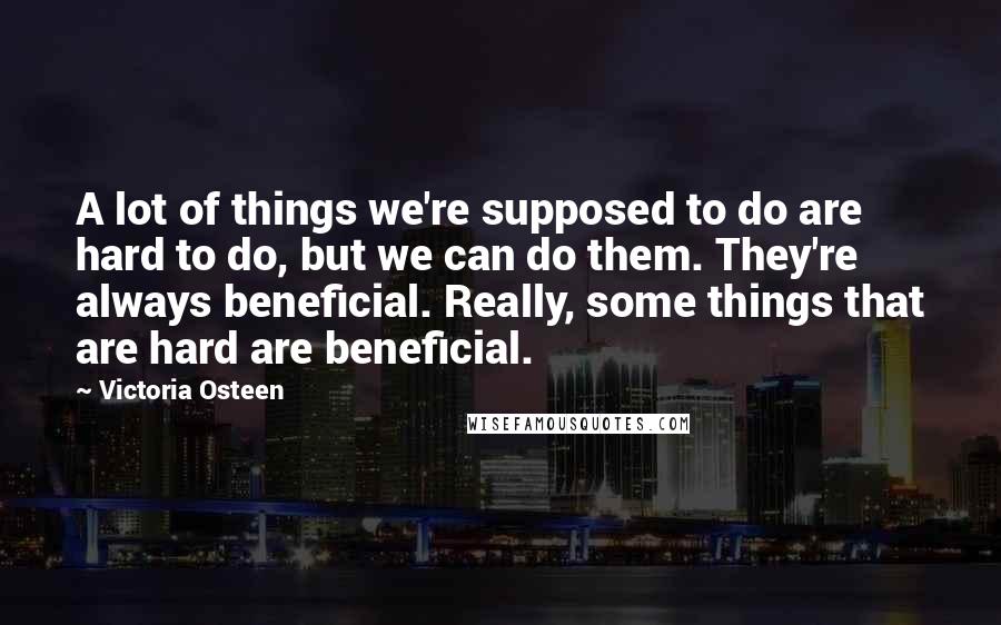 Victoria Osteen Quotes: A lot of things we're supposed to do are hard to do, but we can do them. They're always beneficial. Really, some things that are hard are beneficial.