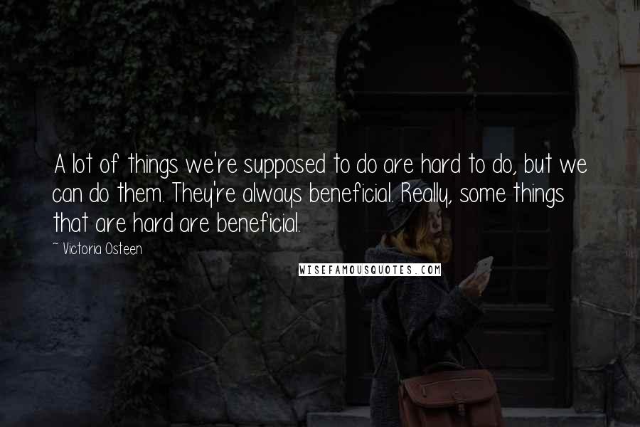 Victoria Osteen Quotes: A lot of things we're supposed to do are hard to do, but we can do them. They're always beneficial. Really, some things that are hard are beneficial.