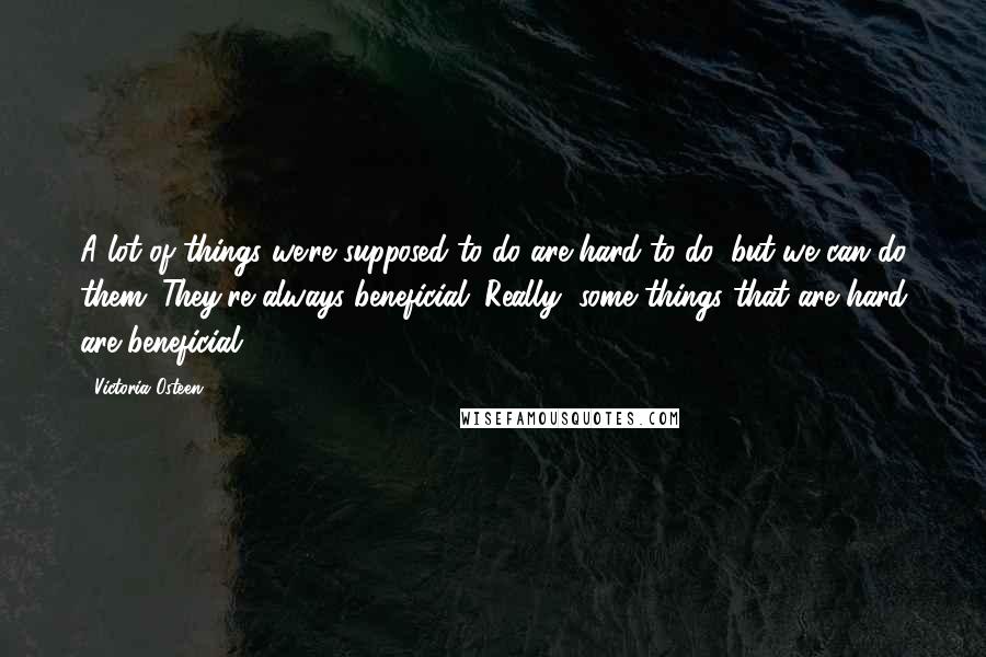 Victoria Osteen Quotes: A lot of things we're supposed to do are hard to do, but we can do them. They're always beneficial. Really, some things that are hard are beneficial.