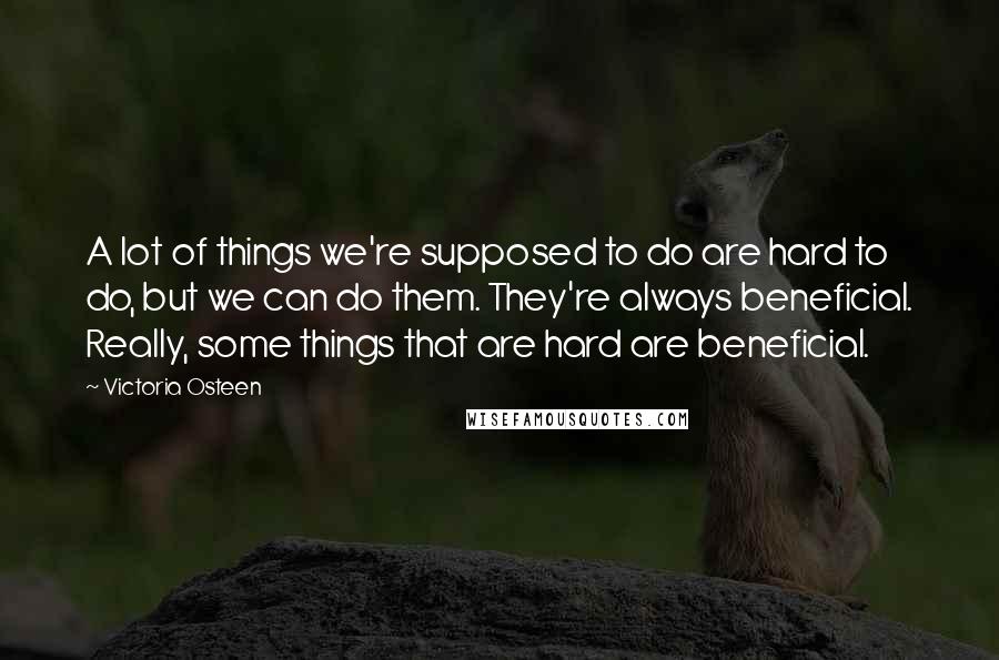 Victoria Osteen Quotes: A lot of things we're supposed to do are hard to do, but we can do them. They're always beneficial. Really, some things that are hard are beneficial.