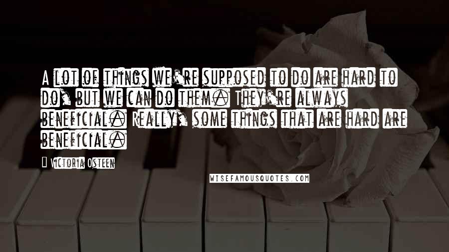 Victoria Osteen Quotes: A lot of things we're supposed to do are hard to do, but we can do them. They're always beneficial. Really, some things that are hard are beneficial.