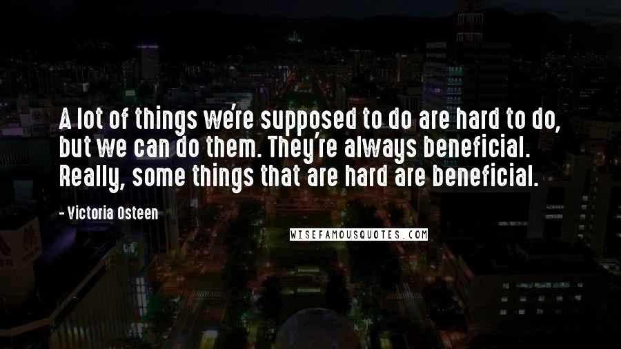 Victoria Osteen Quotes: A lot of things we're supposed to do are hard to do, but we can do them. They're always beneficial. Really, some things that are hard are beneficial.