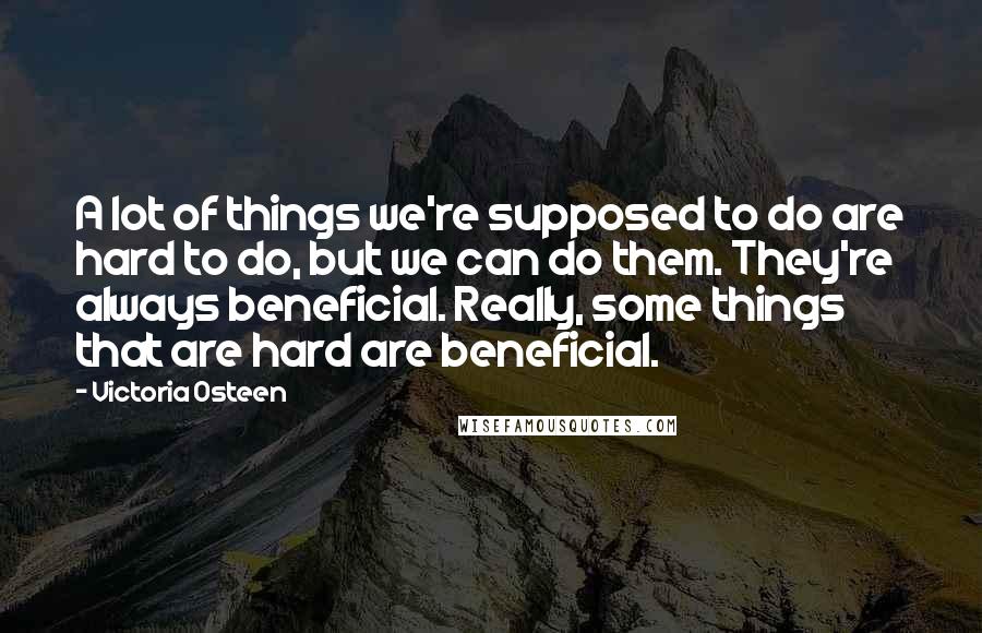 Victoria Osteen Quotes: A lot of things we're supposed to do are hard to do, but we can do them. They're always beneficial. Really, some things that are hard are beneficial.