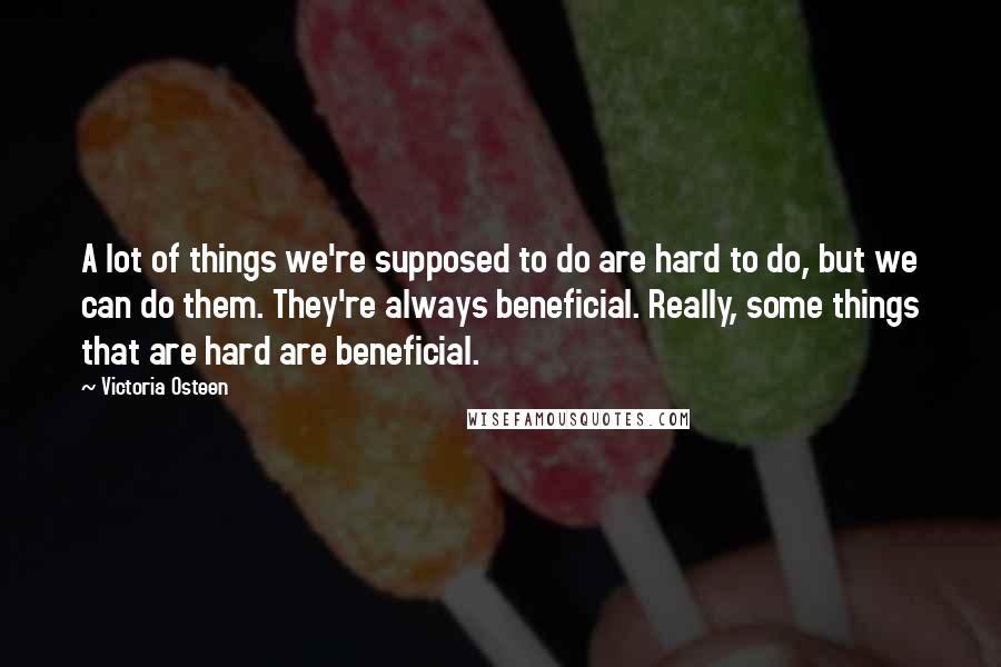 Victoria Osteen Quotes: A lot of things we're supposed to do are hard to do, but we can do them. They're always beneficial. Really, some things that are hard are beneficial.