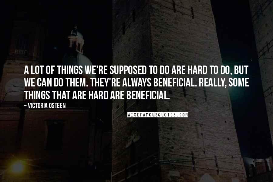 Victoria Osteen Quotes: A lot of things we're supposed to do are hard to do, but we can do them. They're always beneficial. Really, some things that are hard are beneficial.