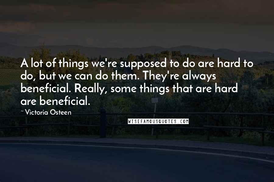 Victoria Osteen Quotes: A lot of things we're supposed to do are hard to do, but we can do them. They're always beneficial. Really, some things that are hard are beneficial.