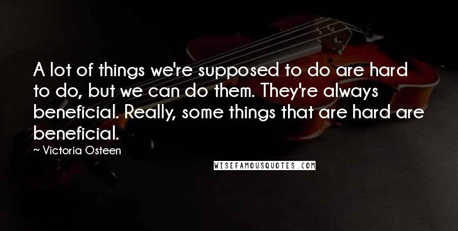 Victoria Osteen Quotes: A lot of things we're supposed to do are hard to do, but we can do them. They're always beneficial. Really, some things that are hard are beneficial.