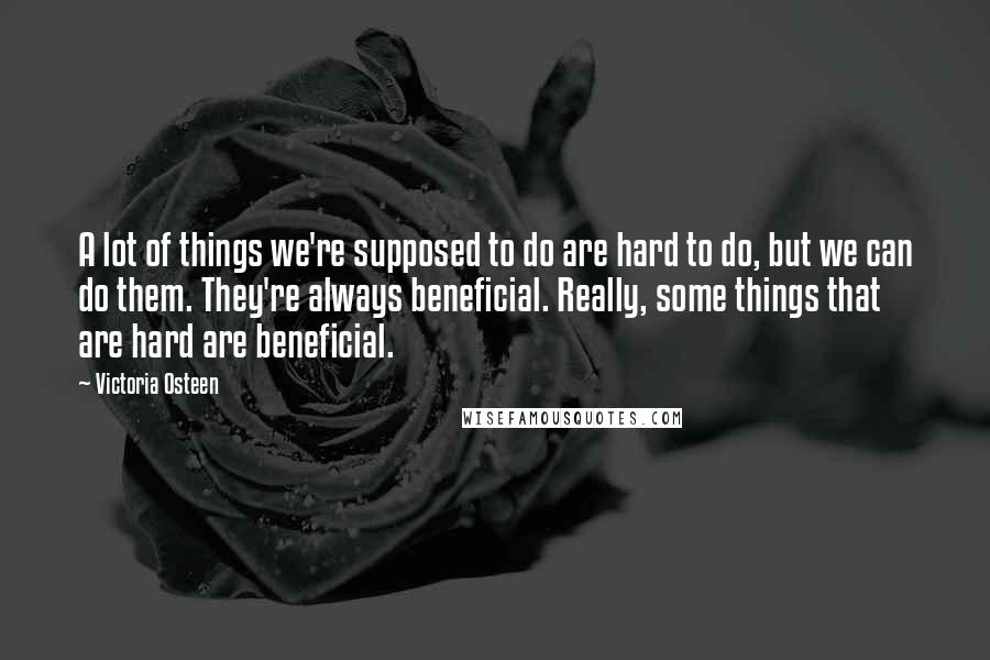 Victoria Osteen Quotes: A lot of things we're supposed to do are hard to do, but we can do them. They're always beneficial. Really, some things that are hard are beneficial.