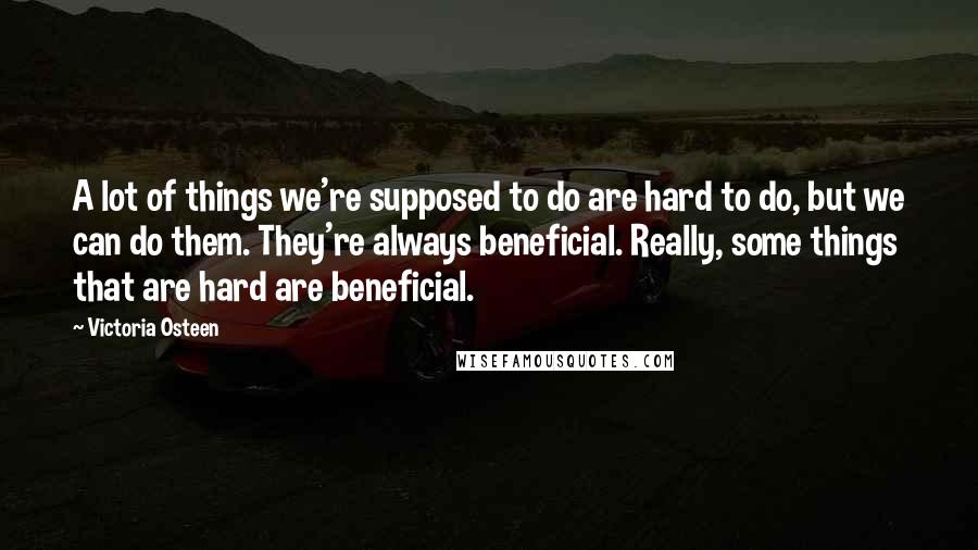 Victoria Osteen Quotes: A lot of things we're supposed to do are hard to do, but we can do them. They're always beneficial. Really, some things that are hard are beneficial.