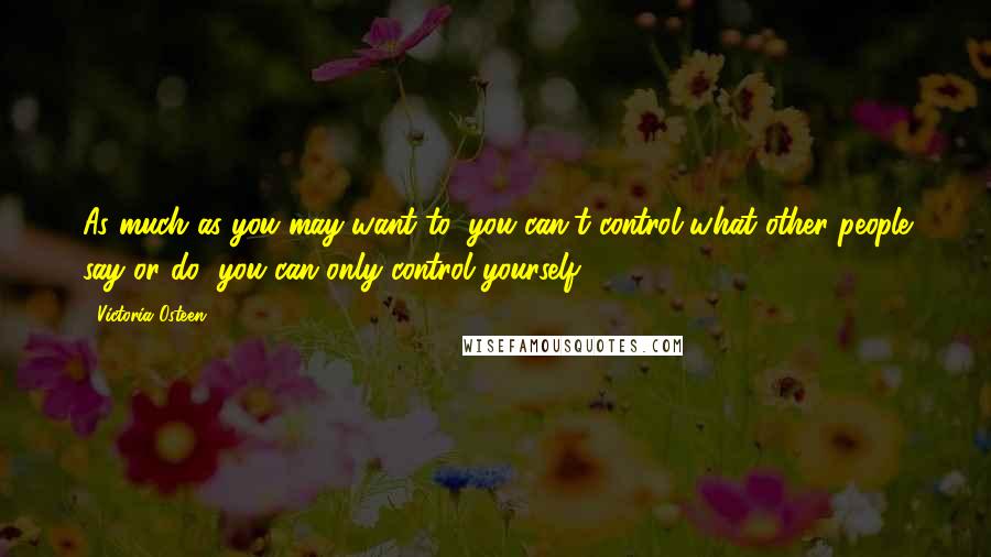 Victoria Osteen Quotes: As much as you may want to, you can't control what other people say or do; you can only control yourself.