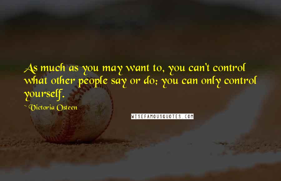 Victoria Osteen Quotes: As much as you may want to, you can't control what other people say or do; you can only control yourself.