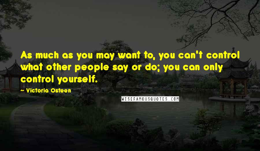 Victoria Osteen Quotes: As much as you may want to, you can't control what other people say or do; you can only control yourself.