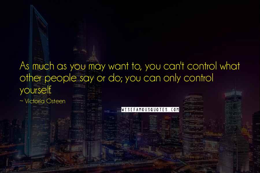 Victoria Osteen Quotes: As much as you may want to, you can't control what other people say or do; you can only control yourself.