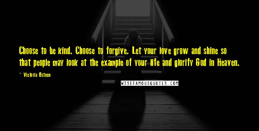Victoria Osteen Quotes: Choose to be kind. Choose to forgive. Let your love grow and shine so that people may look at the example of your life and glorify God in Heaven.