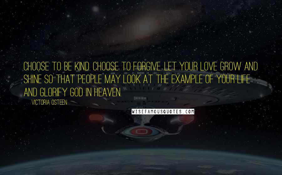 Victoria Osteen Quotes: Choose to be kind. Choose to forgive. Let your love grow and shine so that people may look at the example of your life and glorify God in Heaven.