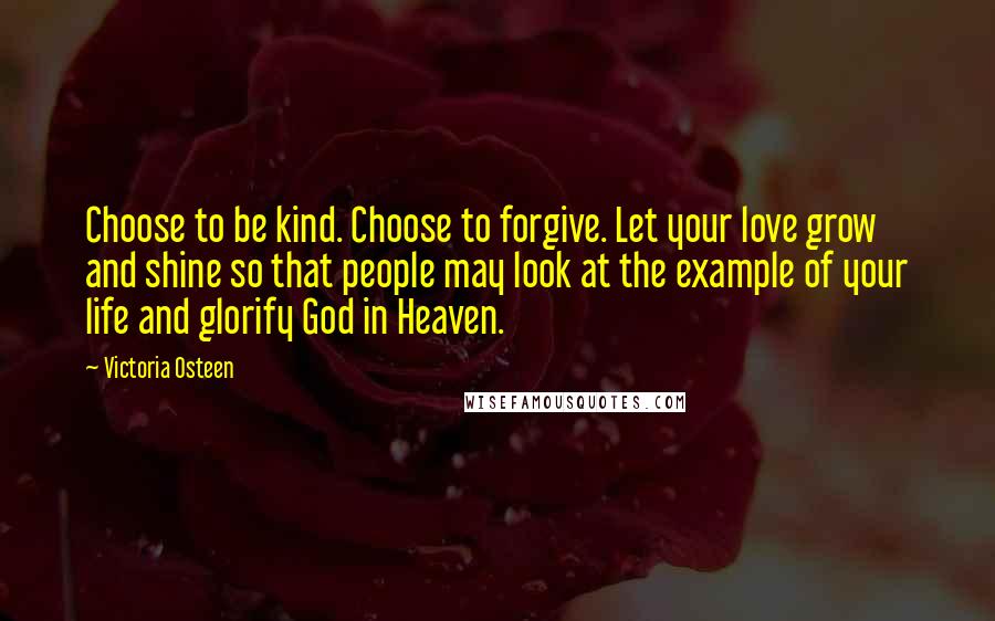 Victoria Osteen Quotes: Choose to be kind. Choose to forgive. Let your love grow and shine so that people may look at the example of your life and glorify God in Heaven.