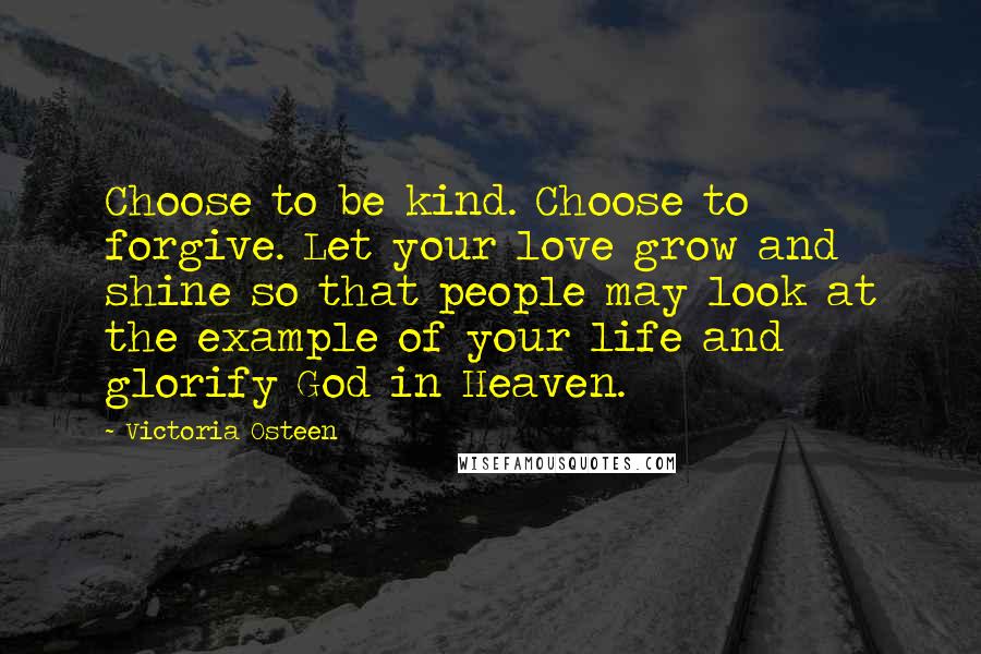 Victoria Osteen Quotes: Choose to be kind. Choose to forgive. Let your love grow and shine so that people may look at the example of your life and glorify God in Heaven.