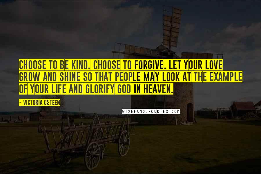 Victoria Osteen Quotes: Choose to be kind. Choose to forgive. Let your love grow and shine so that people may look at the example of your life and glorify God in Heaven.