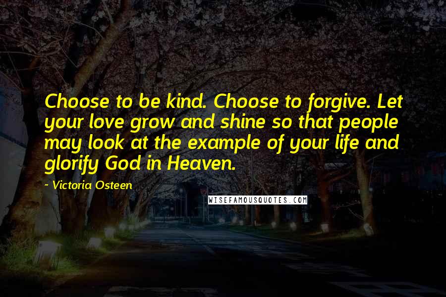 Victoria Osteen Quotes: Choose to be kind. Choose to forgive. Let your love grow and shine so that people may look at the example of your life and glorify God in Heaven.