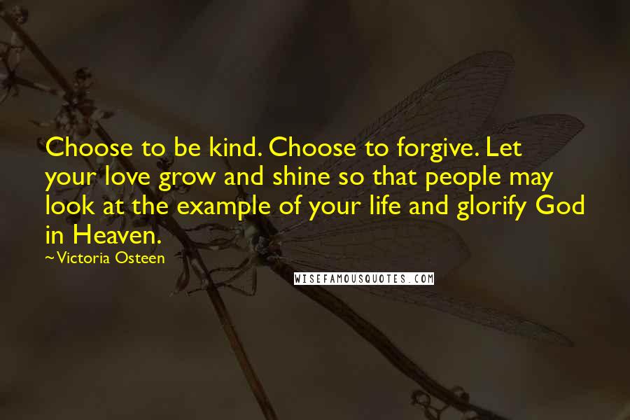 Victoria Osteen Quotes: Choose to be kind. Choose to forgive. Let your love grow and shine so that people may look at the example of your life and glorify God in Heaven.