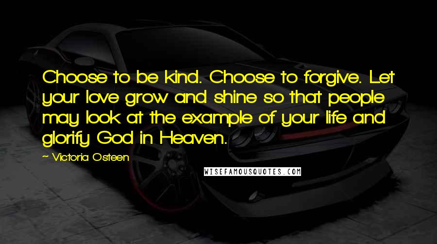 Victoria Osteen Quotes: Choose to be kind. Choose to forgive. Let your love grow and shine so that people may look at the example of your life and glorify God in Heaven.