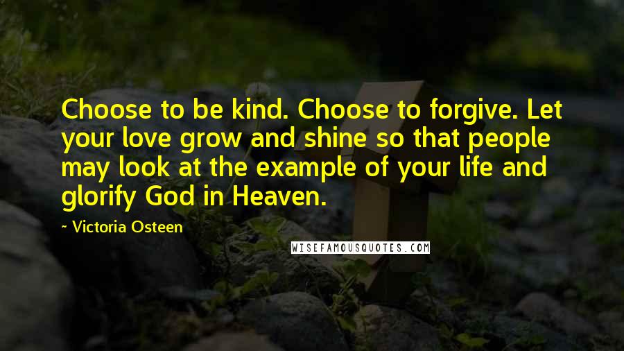 Victoria Osteen Quotes: Choose to be kind. Choose to forgive. Let your love grow and shine so that people may look at the example of your life and glorify God in Heaven.