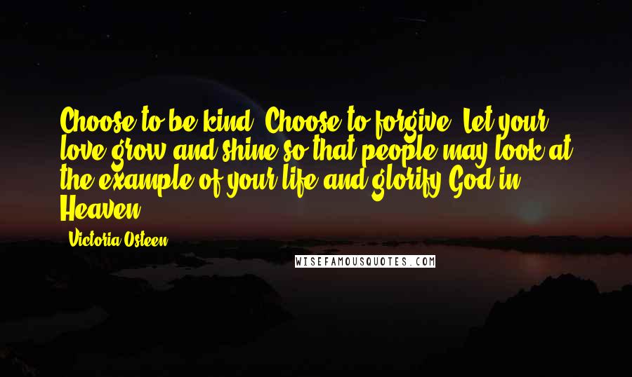 Victoria Osteen Quotes: Choose to be kind. Choose to forgive. Let your love grow and shine so that people may look at the example of your life and glorify God in Heaven.