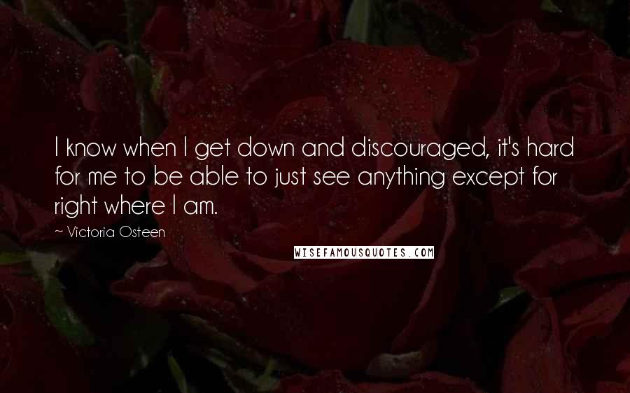 Victoria Osteen Quotes: I know when I get down and discouraged, it's hard for me to be able to just see anything except for right where I am.