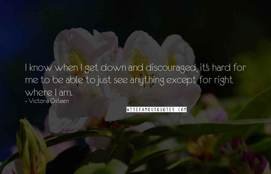 Victoria Osteen Quotes: I know when I get down and discouraged, it's hard for me to be able to just see anything except for right where I am.