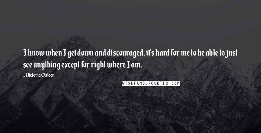 Victoria Osteen Quotes: I know when I get down and discouraged, it's hard for me to be able to just see anything except for right where I am.