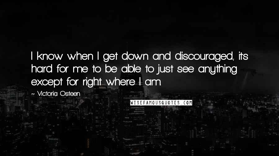 Victoria Osteen Quotes: I know when I get down and discouraged, it's hard for me to be able to just see anything except for right where I am.