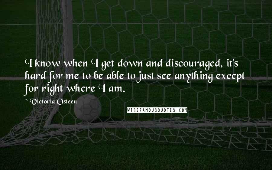 Victoria Osteen Quotes: I know when I get down and discouraged, it's hard for me to be able to just see anything except for right where I am.