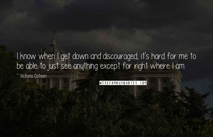 Victoria Osteen Quotes: I know when I get down and discouraged, it's hard for me to be able to just see anything except for right where I am.