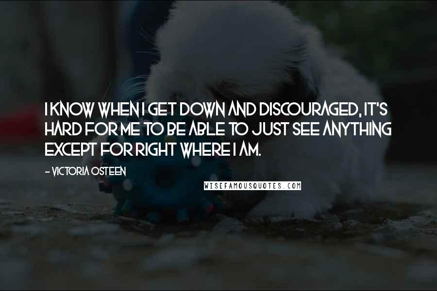 Victoria Osteen Quotes: I know when I get down and discouraged, it's hard for me to be able to just see anything except for right where I am.