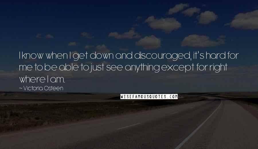 Victoria Osteen Quotes: I know when I get down and discouraged, it's hard for me to be able to just see anything except for right where I am.